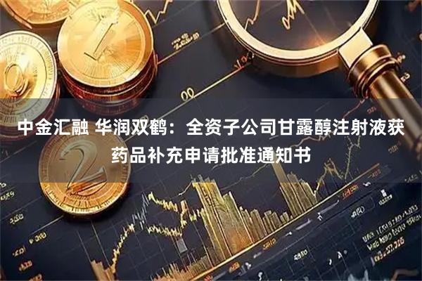 中金汇融 华润双鹤：全资子公司甘露醇注射液获药品补充申请批准通知书
