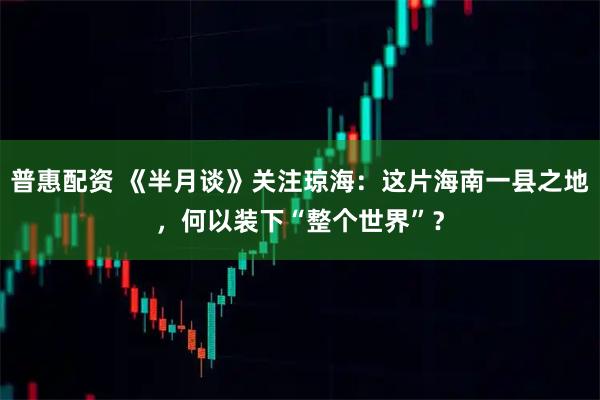 普惠配资 《半月谈》关注琼海：这片海南一县之地，何以装下“整个世界”？